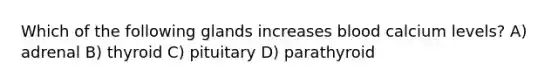 Which of the following glands increases blood calcium levels? A) adrenal B) thyroid C) pituitary D) parathyroid