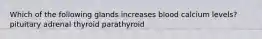 Which of the following glands increases blood calcium levels? pituitary adrenal thyroid parathyroid