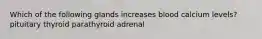 Which of the following glands increases blood calcium levels? pituitary thyroid parathyroid adrenal