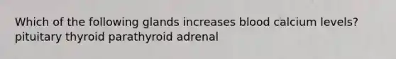 Which of the following glands increases blood calcium levels? pituitary thyroid parathyroid adrenal