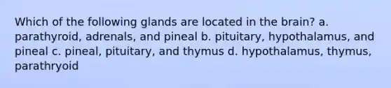 Which of the following glands are located in the brain? a. parathyroid, adrenals, and pineal b. pituitary, hypothalamus, and pineal c. pineal, pituitary, and thymus d. hypothalamus, thymus, parathryoid