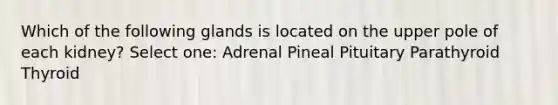 Which of the following glands is located on the upper pole of each kidney? Select one: Adrenal Pineal Pituitary Parathyroid Thyroid