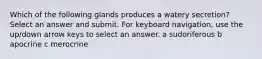 Which of the following glands produces a watery secretion? Select an answer and submit. For keyboard navigation, use the up/down arrow keys to select an answer. a sudoriferous b apocrine c merocrine