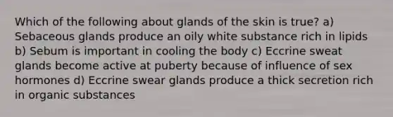 Which of the following about glands of the skin is true? a) Sebaceous glands produce an oily white substance rich in lipids b) Sebum is important in cooling the body c) Eccrine sweat glands become active at puberty because of influence of sex hormones d) Eccrine swear glands produce a thick secretion rich in organic substances