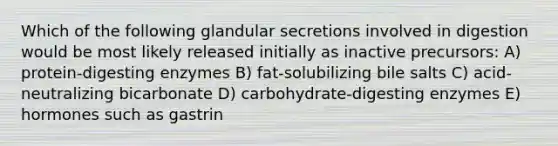 Which of the following glandular secretions involved in digestion would be most likely released initially as inactive precursors: A) protein-digesting enzymes B) fat-solubilizing bile salts C) acid-neutralizing bicarbonate D) carbohydrate-digesting enzymes E) hormones such as gastrin