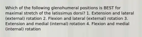 Which of the following glenohumeral positions is BEST for maximal stretch of the latissimus dorsi? 1. Extension and lateral (external) rotation 2. Flexion and lateral (external) rotation 3. Extension and medial (internal) rotation 4. Flexion and medial (internal) rotation