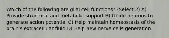 Which of the following are glial cell functions? (Select 2) A) Provide structural and metabolic support B) Guide neurons to generate action potential C) Help maintain homeostasis of the brain's extracellular fluid D) Help new nerve cells generation