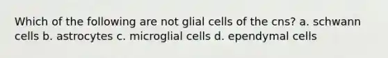 Which of the following are not glial cells of the cns? a. schwann cells b. astrocytes c. microglial cells d. ependymal cells