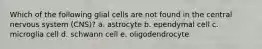 Which of the following glial cells are not found in the central nervous system (CNS)? a. astrocyte b. ependymal cell c. microglia cell d. schwann cell e. oligodendrocyte