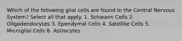 Which of the following glial cells are found in the Central Nervous System? Select all that apply. 1. Schwann Cells 2. Oligodendocytes 3. Ependymal Cells 4. Satellite Cells 5. Microglial Cells 6. Astrocytes