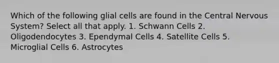 Which of the following glial cells are found in the <a href='https://www.questionai.com/knowledge/kMmgwYXzPv-central-nervous-system' class='anchor-knowledge'>central nervous system</a>? Select all that apply. 1. Schwann Cells 2. Oligodendocytes 3. Ependymal Cells 4. Satellite Cells 5. Microglial Cells 6. Astrocytes