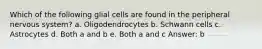 Which of the following glial cells are found in the peripheral nervous system? a. Oligodendrocytes b. Schwann cells c. Astrocytes d. Both a and b e. Both a and c Answer: b