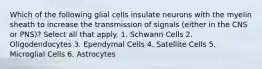 Which of the following glial cells insulate neurons with the myelin sheath to increase the transmission of signals (either in the CNS or PNS)? Select all that apply. 1. Schwann Cells 2. Oligodendocytes 3. Ependymal Cells 4. Satellite Cells 5. Microglial Cells 6. Astrocytes