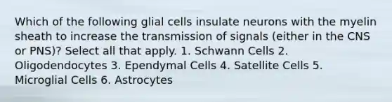 Which of the following glial cells insulate neurons with the myelin sheath to increase the transmission of signals (either in the CNS or PNS)? Select all that apply. 1. Schwann Cells 2. Oligodendocytes 3. Ependymal Cells 4. Satellite Cells 5. Microglial Cells 6. Astrocytes