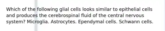 Which of the following glial cells looks similar to epithelial cells and produces the cerebrospinal fluid of the central nervous system? Microglia. Astrocytes. Ependymal cells. Schwann cells.