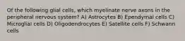 Of the following glial cells, which myelinate nerve axons in the peripheral nervous system? A) Astrocytes B) Ependymal cells C) Microglial cells D) Oligodendrocytes E) Satellite cells F) Schwann cells