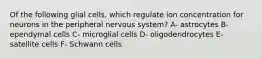 Of the following glial cells, which regulate ion concentration for neurons in the peripheral nervous system? A- astrocytes B- ependymal cells C- microglial cells D- oligodendrocytes E- satellite cells F- Schwann cells