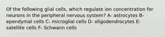 Of the following glial cells, which regulate ion concentration for neurons in the peripheral nervous system? A- astrocytes B- ependymal cells C- microglial cells D- oligodendrocytes E- satellite cells F- Schwann cells