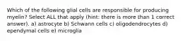 Which of the following glial cells are responsible for producing myelin? Select ALL that apply (hint: there is more than 1 correct answer). a) astrocyte b) Schwann cells c) oligodendrocytes d) ependymal cells e) microglia