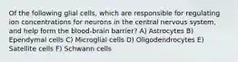 Of the following glial cells, which are responsible for regulating ion concentrations for neurons in the central nervous system, and help form the blood-brain barrier? A) Astrocytes B) Ependymal cells C) Microglial cells D) Oligodendrocytes E) Satellite cells F) Schwann cells