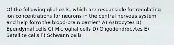 Of the following glial cells, which are responsible for regulating ion concentrations for neurons in the central nervous system, and help form the blood-brain barrier? A) Astrocytes B) Ependymal cells C) Microglial cells D) Oligodendrocytes E) Satellite cells F) Schwann cells