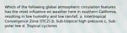 Which of the following global atmospheric circulation features has the most influence on weather here in southern California, resulting in low humidity and low rainfall. a. Intertropical Convergence Zone (ITCZ) b. Sub-tropical high pressure c. Sub-polar low d. Tropical cyclones