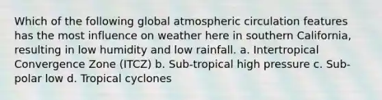 Which of the following global atmospheric circulation features has the most influence on weather here in southern California, resulting in low humidity and low rainfall. a. Intertropical Convergence Zone (ITCZ) b. Sub-tropical high pressure c. Sub-polar low d. Tropical cyclones