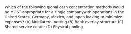 Which of the following global cash concentration methods would be MOST appropriate for a single companywith operations in the United States, Germany, Mexico, and Japan looking to minimize expenses? (A) Multilateral netting (B) Bank overlay structure (C) Shared service center (D) Physical pooling