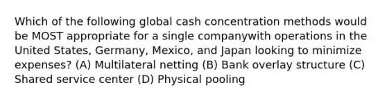 Which of the following global cash concentration methods would be MOST appropriate for a single companywith operations in the United States, Germany, Mexico, and Japan looking to minimize expenses? (A) Multilateral netting (B) Bank overlay structure (C) Shared service center (D) Physical pooling