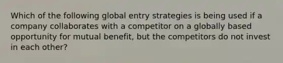 Which of the following global entry strategies is being used if a company collaborates with a competitor on a globally based opportunity for mutual benefit, but the competitors do not invest in each other?