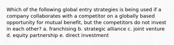 Which of the following global entry strategies is being used if a company collaborates with a competitor on a globally based opportunity for mutual benefit, but the competitors do not invest in each other? a. franchising b. strategic alliance c. joint venture d. equity partnership e. direct investment