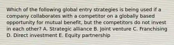 Which of the following global entry strategies is being used if a company collaborates with a competitor on a globally based opportunity for mutual benefit, but the competitors do not invest in each other? A. Strategic alliance B. Joint venture C. Franchising D. Direct investment E. Equity partnership