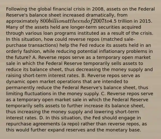 Following the global financial crisis in 2008, assets on the Federal Reserve's balance sheet increased dramatically, from approximately 800 billion at the end of 2007 to4.5 trillion in 2015. Many of the assets held are longer-term securities acquired through various loan programs instituted as a result of the crisis. In this situation, how could reverse repos (matched sale-purchase transactions) help the Fed reduce its assets held in an orderly fashion, while reducing potential inflationary problems in the future? A. Reverse repos serve as a temporary open market sale in which the Federal Reserve temporarily sells assets to reduce its balance sheet, thus decreasing the money supply and raising short-term interest rates. B. Reverse repos serve as dynamic open market operations that are intended to permanently reduce the Federal Reserve's balance sheet, thus limiting fluctuations in the money supply. C. Reverse repos serve as a temporary open market sale in which the Federal Reserve temporarily sells assets to further increase its balance sheet, thus increasing the money supply and lowering short-term interest rates. D. In this situation, the Fed should engage in repurchase agreements (a repo) rather than reverse repos, as this would further expand reserves and the monetary base.