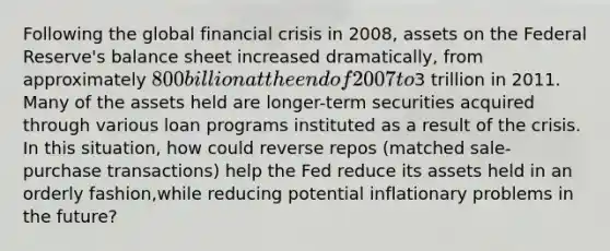 Following the global financial crisis in​ 2008, assets on the Federal​ Reserve's balance sheet increased​ dramatically, from approximately​ 800 billion at the end of 2007 to​3 trillion in 2011. Many of the assets held are​ longer-term securities acquired through various loan programs instituted as a result of the crisis. In this​ situation, how could reverse repos​ (matched sale-purchase​ transactions) help the Fed reduce its assets held in an orderly​ fashion,while reducing potential inflationary problems in the​ future?