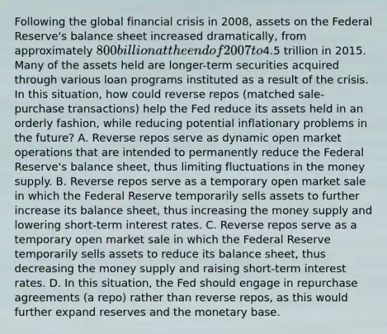 Following the global financial crisis in​ 2008, assets on the Federal​ Reserve's balance sheet increased​ dramatically, from approximately​ 800 billion at the end of 2007 to​4.5 trillion in 2015. Many of the assets held are​ longer-term securities acquired through various loan programs instituted as a result of the crisis. In this​ situation, how could reverse repos​ (matched sale-purchase​ transactions) help the Fed reduce its assets held in an orderly​ fashion, while reducing potential inflationary problems in the​ future? A. Reverse repos serve as dynamic open market operations that are intended to permanently reduce the Federal​ Reserve's balance​ sheet, thus limiting fluctuations in the money supply. B. Reverse repos serve as a temporary open market sale in which the Federal Reserve temporarily sells assets to further increase its balance​ sheet, thus increasing the money supply and lowering​ short-term interest rates. C. Reverse repos serve as a temporary open market sale in which the Federal Reserve temporarily sells assets to reduce its balance​ sheet, thus decreasing the money supply and raising​ short-term interest rates. D. In this​ situation, the Fed should engage in repurchase agreements​ (a repo) rather than reverse​ repos, as this would further expand reserves and the monetary base.