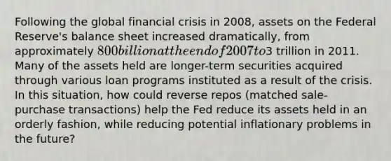 Following the global financial crisis in​ 2008, assets on the Federal​ Reserve's balance sheet increased​ dramatically, from approximately​ 800 billion at the end of 2007 to​3 trillion in 2011. Many of the assets held are​ longer-term securities acquired through various loan programs instituted as a result of the crisis. In this​ situation, how could reverse repos​ (matched sale-purchase​ transactions) help the Fed reduce its assets held in an orderly​ fashion, while reducing potential inflationary problems in the​ future?