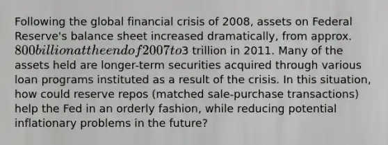 Following the global financial crisis of 2008, assets on Federal Reserve's balance sheet increased dramatically, from approx. 800 billion at the end of 2007 to3 trillion in 2011. Many of the assets held are longer-term securities acquired through various loan programs instituted as a result of the crisis. In this situation, how could reserve repos (matched sale-purchase transactions) help the Fed in an orderly fashion, while reducing potential inflationary problems in the future?