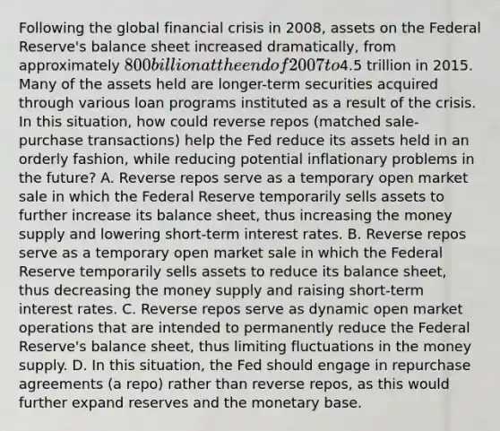 Following the global financial crisis in​ 2008, assets on the Federal​ Reserve's balance sheet increased​ dramatically, from approximately​ 800 billion at the end of 2007 to​4.5 trillion in 2015. Many of the assets held are​ longer-term securities acquired through various loan programs instituted as a result of the crisis. In this​ situation, how could reverse repos​ (matched sale-purchase​ transactions) help the Fed reduce its assets held in an orderly​ fashion, while reducing potential inflationary problems in the​ future? A. Reverse repos serve as a temporary open market sale in which the Federal Reserve temporarily sells assets to further increase its balance​ sheet, thus increasing the money supply and lowering​ short-term interest rates. B. Reverse repos serve as a temporary open market sale in which the Federal Reserve temporarily sells assets to reduce its balance​ sheet, thus decreasing the money supply and raising​ short-term interest rates. C. Reverse repos serve as dynamic open market operations that are intended to permanently reduce the Federal​ Reserve's balance​ sheet, thus limiting fluctuations in the money supply. D. In this​ situation, the Fed should engage in repurchase agreements​ (a repo) rather than reverse​ repos, as this would further expand reserves and the monetary base.