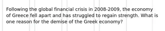 Following the global financial crisis in 2008-2009, the economy of Greece fell apart and has struggled to regain strength. What is one reason for the demise of the Greek economy?