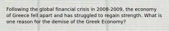 Following the global financial crisis in 2008-2009, the economy of Greece fell apart and has struggled to regain strength. What is one reason for the demise of the Greek Economy?