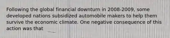 Following the global financial downturn in 2008-2009, some developed nations subsidized automobile makers to help them survive the economic climate. One negative consequence of this action was that