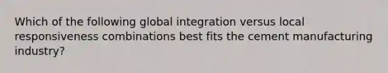 Which of the following global integration versus local responsiveness combinations best fits the cement manufacturing industry?