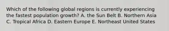 Which of the following global regions is currently experiencing the fastest population growth? A. the Sun Belt B. Northern Asia C. Tropical Africa D. Eastern Europe E. Northeast United States