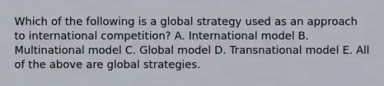 Which of the following is a global strategy used as an approach to international competition? A. International model B. Multinational model C. Global model D. Transnational model E. All of the above are global strategies.