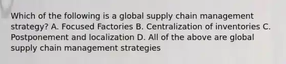 Which of the following is a global supply chain management strategy? A. Focused Factories B. Centralization of inventories C. Postponement and localization D. All of the above are global supply chain management strategies