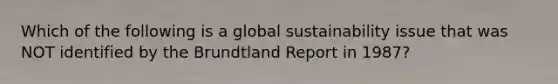 Which of the following is a global sustainability issue that was NOT identified by the Brundtland Report in 1987?