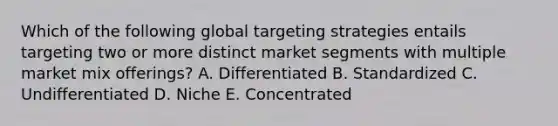 Which of the following global targeting strategies entails targeting two or more distinct market segments with multiple market mix​ offerings? A. Differentiated B. Standardized C. Undifferentiated D. Niche E. Concentrated