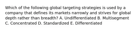 Which of the following global targeting strategies is used by a company that defines its markets narrowly and strives for global depth rather than​ breadth? A. Undifferentiated B. Multisegment C. Concentrated D. Standardized E. Differentiated