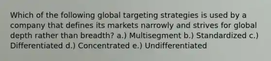 Which of the following global targeting strategies is used by a company that defines its markets narrowly and strives for global depth rather than​ breadth? a.) Multisegment b.) Standardized c.) Differentiated d.) Concentrated e.) Undifferentiated