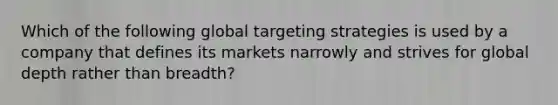 Which of the following global targeting strategies is used by a company that defines its markets narrowly and strives for global depth rather than​ breadth?